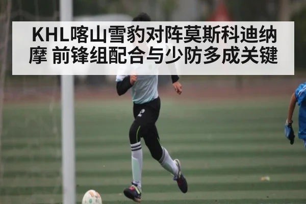 KHL喀山雪豹对阵莫斯科迪纳摩 前锋组配合与少防多成关键