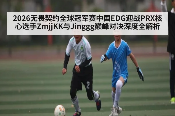 2026无畏契约全球冠军赛中国EDG迎战PRX核心选手ZmjjKK与Jinggg巅峰对决深度全解析